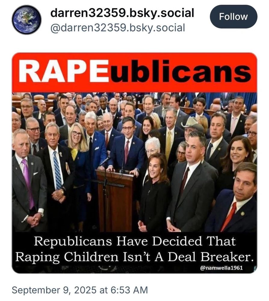 darren32359.bsky.social
@darren32359.bsky.social
Follow
RAPEublicans
Republicans Have Decided That Raping Children Isn't A Deal Breaker.
@namwella1961
September 9, 2025 at 6:53 AM