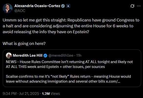 Alexandria Ocasio-Cortez @AOC Ummm so let me get this straight: Republicans have ground Congress to a halt and are considering adjourning the entire House for 6 weeks to avoid releasing the info they have on Epstein? What is going on here? Meredith Lee Hill @meredithlee NEWS - House Rules Committee isn't returning AT ALL tonight and likely not AT ALL THIS week amid Epstein + other issues, per sources Scalise confirms to me it's 