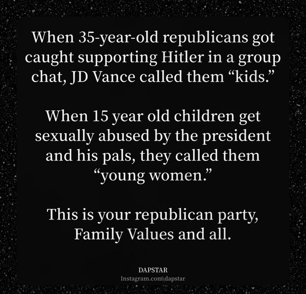 When 35-year-old republicans got caught supporting Hitler in a group chat, JD Vance called them "kids."
When 15 year old children get sexually abused by the president and his pals, they called them
"young women."
This is your republican party, Family Values and all.
DAPSTAR
Instagram.com\dapstar