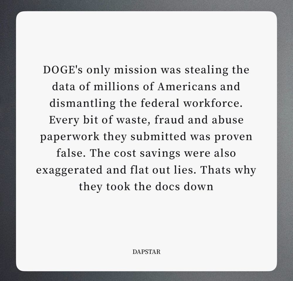 DOGE's only mission was stealing the data of millions of Americans and dismantling the federal workforce.
Every bit of waste, fraud and abuse paperwork they submitted was proven false. The cost savings were also exaggerated and flat out lies. Thats why they took the docs down
DAPSTAR