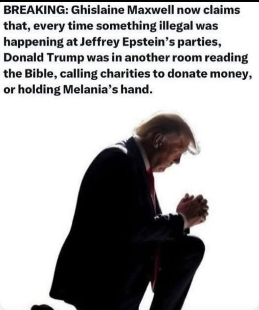BREAKING: Ghislaine Maxwell now claims that, every time something illegal was happening at Jeffrey Epstein's parties, Donald Trump was in another room reading the Bible, calling charities to donate money, or holding Melania's hand.