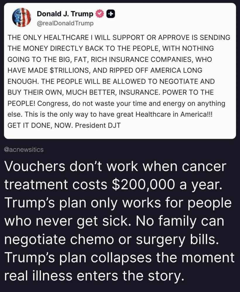 Donald J. Trump
+
@reaDonald Trump
THE ONLY HEALTHCARE I WILL SUPPORT OR APPROVE IS SENDING THE MONEY DIRECTLY BACK TO THE PEOPLE, WITH NOTHING GOING TO THE BIG, FAT, RICH INSURANCE COMPANIES, WHO HAVE MADE $TRILLIONS, AND RIPPED OFF AMERICA LONG ENOUGH. THE PEOPLE WILL BE ALLOWED TO NEGOTIATE AND BUY THEIR OWN, MUCH BETTER, INSURANCE. POWER TO THE PEOPLE! Congress, do not waste your time and energy on anything else. This is the only way to have great Healthcare in America!!!
GET IT DONE, NOW. President DJT

@acnewsitics
Vouchers don't work when cancer treatment costs $200,000 a year.
Trump's plan only works for people who never get sick. No family can negotiate chemo or surgery bills.
Trump's plan collapses the moment real illness enters the story.