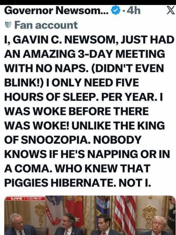 Governor Newsom... * •4h
X
@ Fan account
1, GAVIN C. NEWSOM, JUST HAD AN AMAZING 3-DAY MEETING WITH NO NAPS. (DIDN'T EVEN BLINK!) I ONLY NEED FIVE HOURS OF SLEEP. PER YEAR. I WAS WOKE BEFORE THERE WAS WOKE! UNLIKE THE KING OF SNOOZOPIA. NOBODY KNOWS IF HE'S NAPPING OR IN A COMA. WHO KNEW THAT PIGGIES HIBERNATE. NOT I.
LIVE 11:35 PM ET