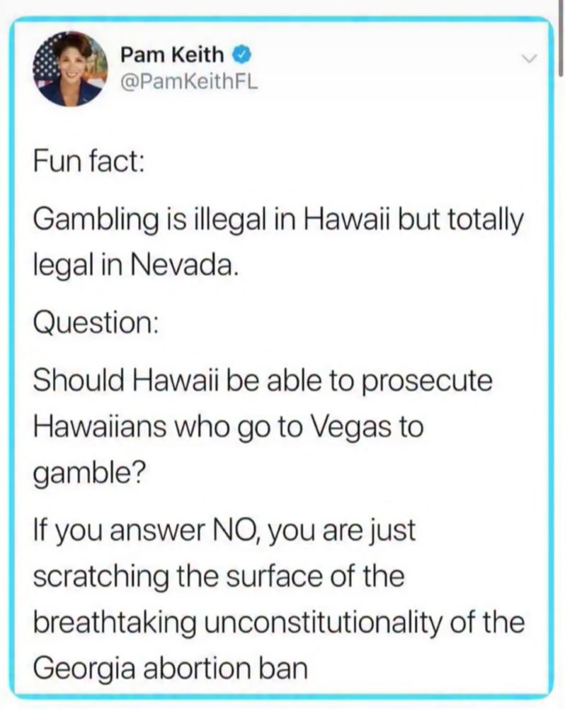 Pam Keith • @PamKeithFL
Fun fact:
Gambling is illegal in Hawaii but totally legal in Nevada.
Question:
Should Hawaii be able to prosecute
Hawaiians who go to Vegas to gamble?
If you answer NO, you are just scratching the surface of the
breathtaking unconstitutionality of the Georgia abortion ban