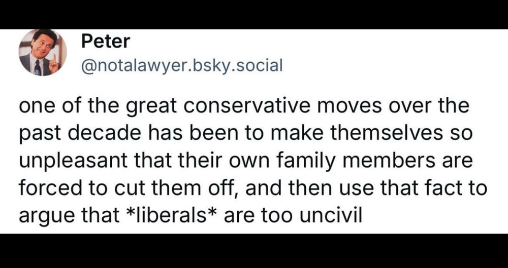 Peter @notalawyer.bsky.social one of the great conservative moves over the past decade has been to make themselves so unpleasant that their own family members are forced to cut them off, and then use that fact to argue that *liberals* are too uncivil