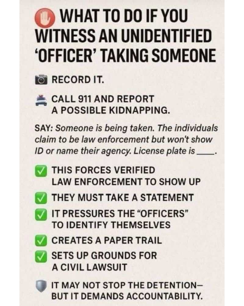 WHAT TO DO IF YOU
WITNESS AN UNIDENTIFIED
'OFFICER' TAKING SOMEONE
RECORD IT.
CALL 911 AND REPORT
A POSSIBLE KIDNAPPING.
SAY: Someone is being taken. The individuals claim to be law enforcement but won't show ID or name their agency. License plate is _

THIS FORCES VERIFIED
LAW ENFORCEMENT TO SHOW UP THEY MUST TAKE A STATEMENT IT PRESSURES THE "OFFICERS" TO IDENTIFY THEMSELVES
CREATES A PAPER TRAIL
SETS UP GROUNDS FOR A CIVIL LAWSUIT
IT MAY NOT STOP THE DETENTION-BUT IT DEMANDS ACCOUNTABILITY.