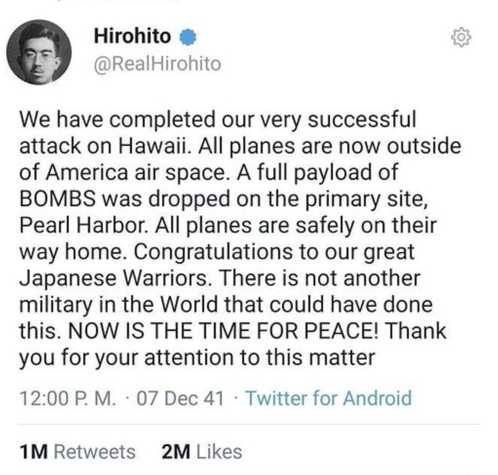 Hirohito • @RealHirohito We have completed our very successful attack on Hawaii. All planes are now outside of America air space. A full payload of BOMBS was dropped on the primary site, Pearl Harbor. All planes are safely on their way home. Congratulations to our great Japanese Warriors. There is not another military in the World that could have done this. NOW IS THE TIME FOR PEACE! Thank you for your attention to this matter