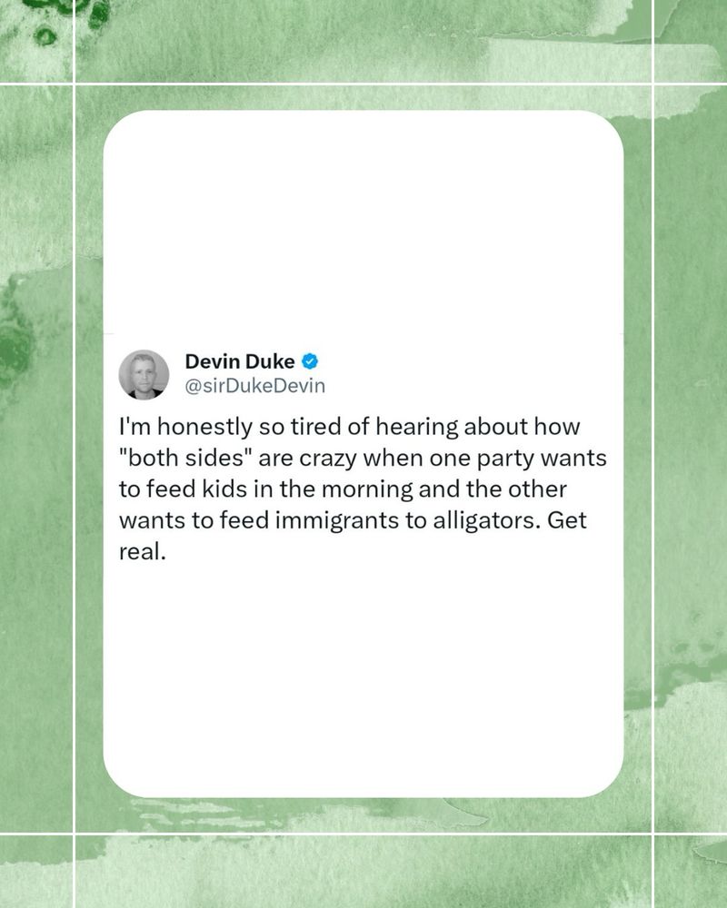 Devin Duke • @sirDukeDevin
I'm honestly so tired of hearing about how "both sides" are crazy when one party wants to feed kids in the morning and the other wants to feed immigrants to alligators. Get real.