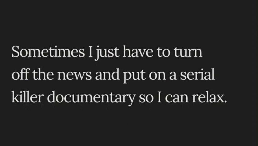 Sometimes I just have to turn off the news and put on a serial killer documentary so I can relax.