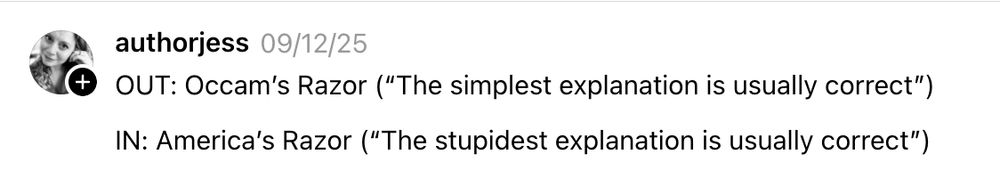authorjess 09/12/25
OUT: Occam's Razor ("The simplest explanation is usually correct")
IN: America's Razor ("The stupidest explanation is usually correct")