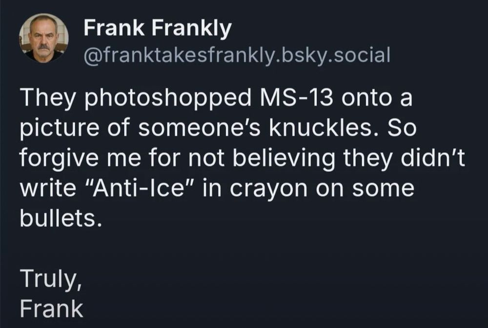 Frank Frankly
@franktakesfrankly.bsky.social
They photoshopped MS-13 onto a picture of someone's knuckles. So forgive me for not believing they didn't write "Anti-Ice" in crayon on some bullets.
Truly, Frank