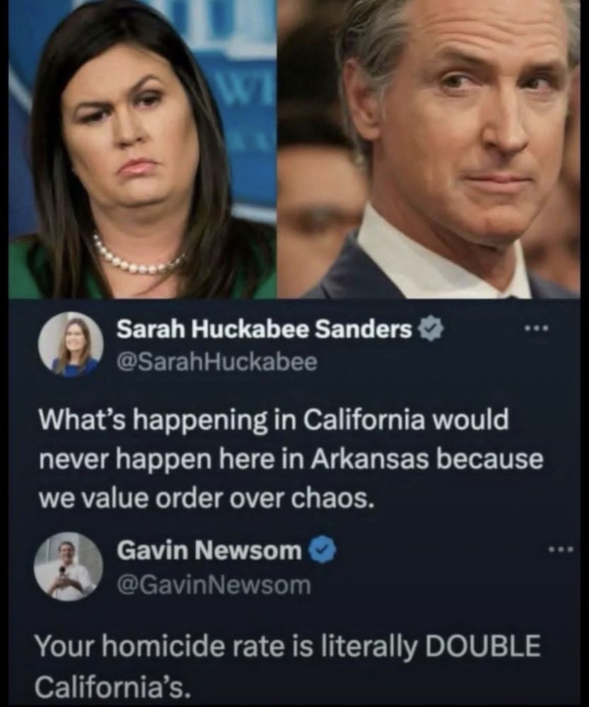 Sarah Huckabee Sanders
@SarahHuckabee
...
What's happening in California would never happen here in Arkansas because we value order over chaos.

Gavin Newsom C @GavinNewsom
Your homicide rate is literally DOUBLE
California's.