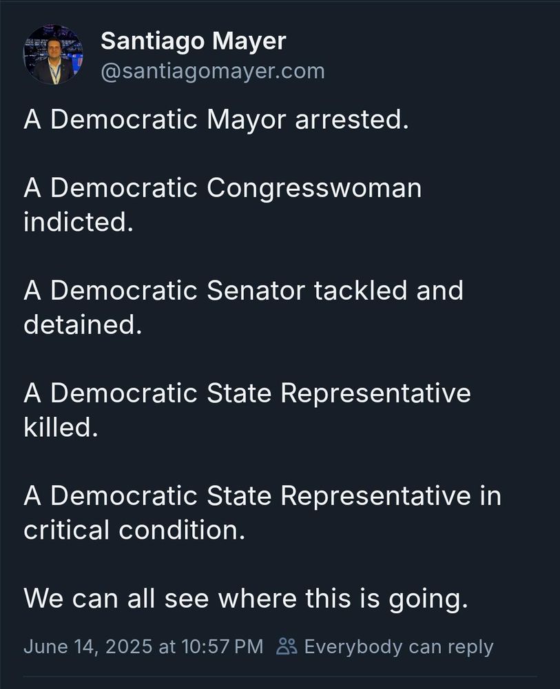Santiago Mayer @santiagomayer.com
A Democratic Mayor arrested.
A Democratic Congresswoman indicted.
A Democratic Senator tackled and detained.
A Democratic State Representative killed.
A Democratic State Representative in critical condition.
We can all see where this is going.
June 14, 2025 at 10:57 PM
i Everybody can reply
