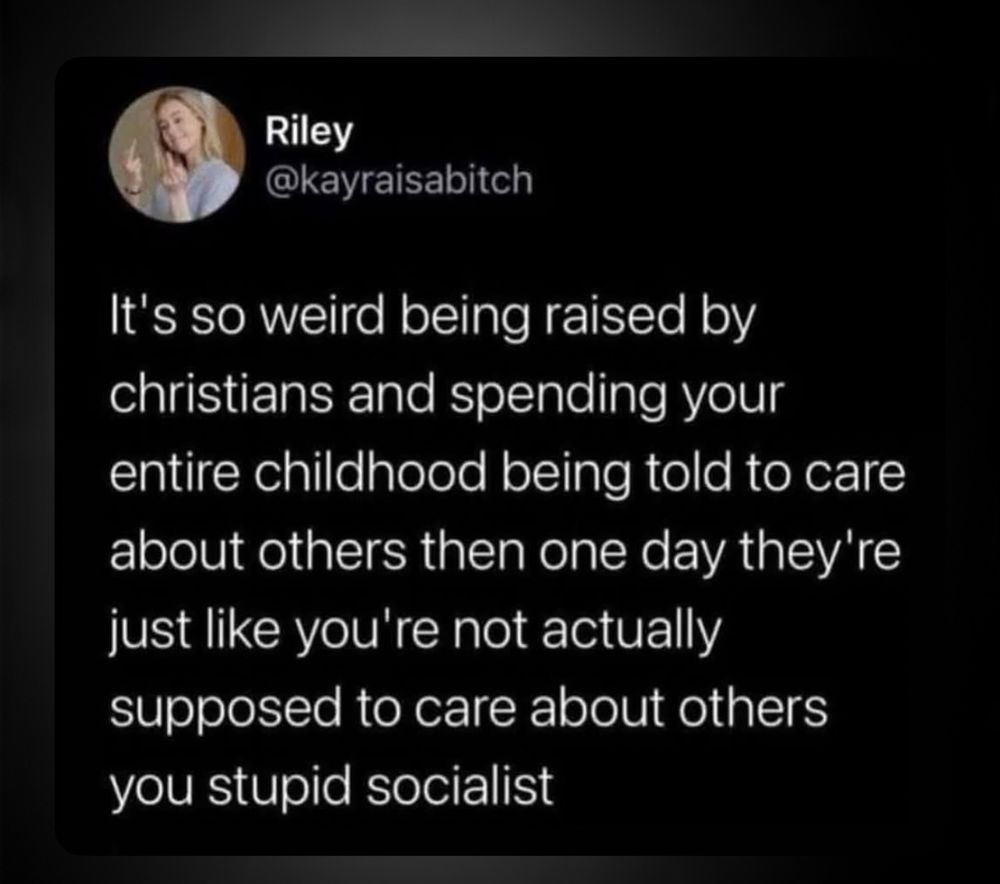 Riley @kayraisabitch
It's so weird being raised by christians and spending your entire childhood being told to care about others then one day they're just like you're not actually supposed to care about others you stupid socialist