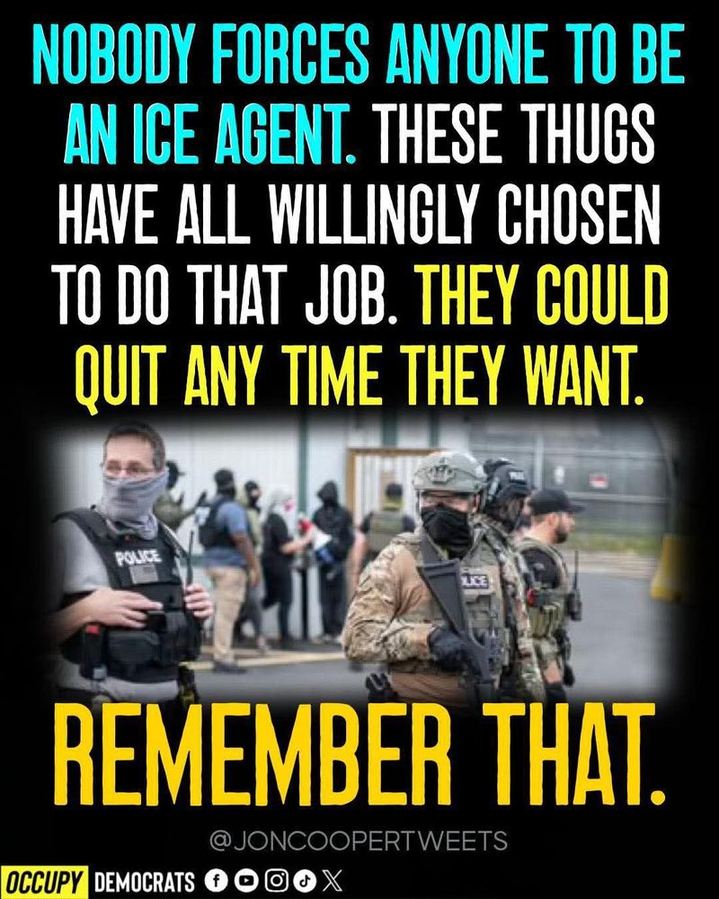 NOBODY FORCES ANYONE TO BE AN ICE AGENT. THESE THUGS HAVE ALL WILLINGLY CHOSEN TO DO THAT JOB. THEY COULD QUIT ANY TIME THEY WANT.

REMEMBER THAT.
JONCOOPERTWEETS
OCCUPY
DEMOCRATS