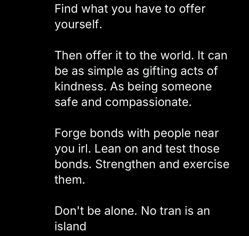 Find what you have to offer yourself.

Then offer it to the world. 

It can be as simple as gifting acts of kindness. As being someone safe and compassionate.

Forge bonds with people near you irl. 

Lean on and test those bonds. Strengthen and exercise them.

Don't be alone. No tran is an island.

(Note: no one is an island, but especially those who are most powerless and persecuted by others.)