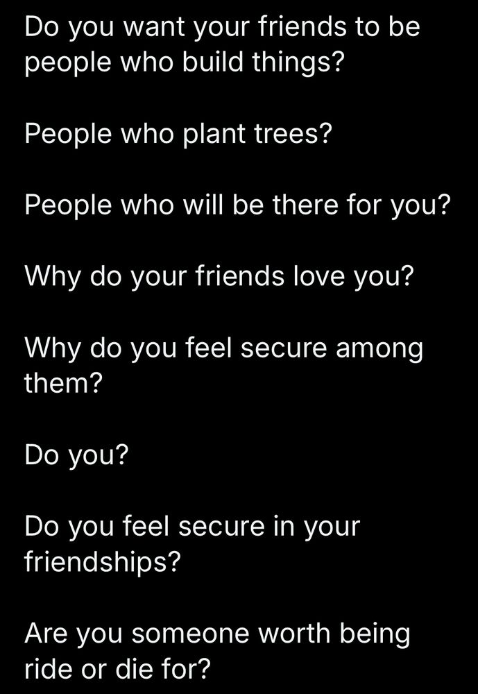 Do you want your friends to be people who build things?

Without a doubt.

People who plant trees?

Yes.

People who will be there for you?

What is the purpose of people in your life if not to be there for them, and for them to be there for you.

Why do your friends love you?

No idea.

Why do you feel secure among them?

Hard to feel secure about anything.

Do you?

Maybe if they were nearby.

Do you feel secure in your friendships?

One friendship. Everyone else has fallen like sun-ripened fruit from the tree of my life.

Are you someone worth being ride or die for?

I don’t know. I don’t think so. But I would be someone who will ride or die for someone else. Always have been, cause martyrdom is a suicide no one can be mad at you about.