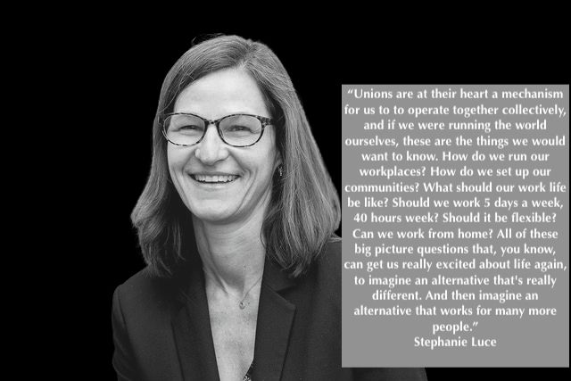 Black and white photo of Stephanie Luce with text box:  "Unions are at their heart a mechanism for us to to operate together collectively, and if we were running the world ourselves, these are the things we would want to know. How do we run our workplaces? How do we set up our communities? What should our work life be like? Should we work 5 days a week, 40 hours week? Should it be flexible? Can we work from home? All of these big picture questions that, you know, can get us really excited about life again, to imagine an alternative that's really different. And then imagine an alternative that works for many more people." Stephanie Luce.

