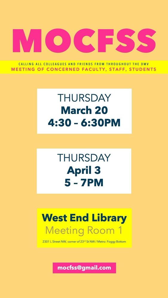 A poster. 
# MOCFSS
## calling all colleagues and friends from throughout the DMV
### meeting of concerned faculty, staff, and students

Thursday march 20th 4:30 to 6:30pm

Thursday April 3rd 5 to 7pm

West end library 
Meeting room 1
2301 L street NW, corner of 23rd St NW / metro: Foggy Bottom

Email: M O C F S S @gmail.com