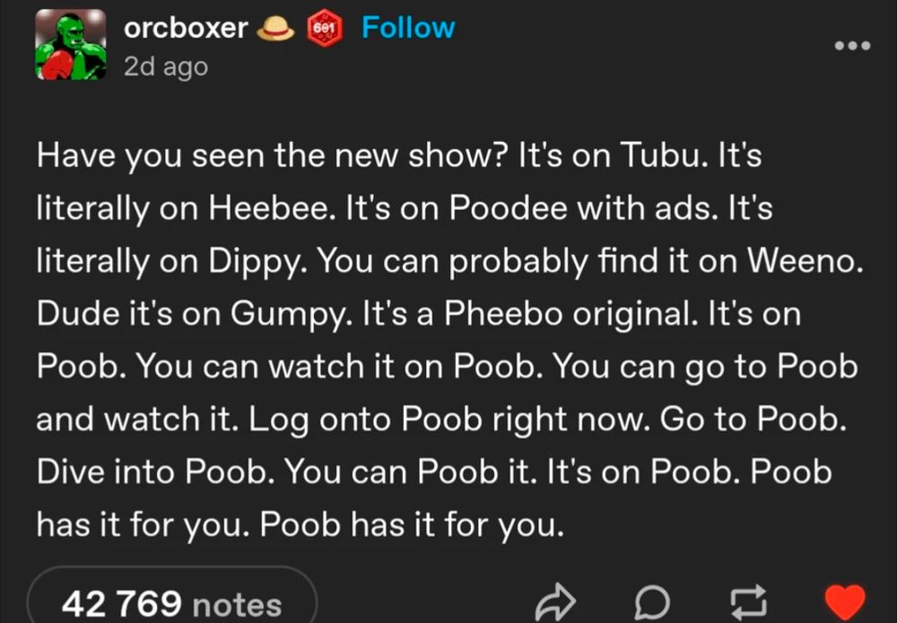 Screenshot of a tumblr post by user orcboxer which reads "Have you seen the new show? It's on Tubu. It's literally on Heebee. It's on Poodee with ads. It's literally on Dippy. You can probably find it on Weeno. Dude it's on Gumpy. It's a Pheebo original. It's on Poob. You can watch it on Poob. You can go to Poob and watch it. Log onto Poob right now. Go to Poob. Dive into Poob. You can Poob it. It's on Poob. Poob has it for you. Poob has it for you."