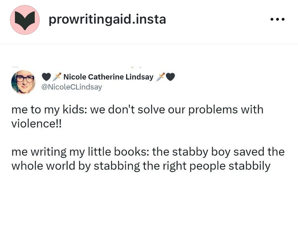 prowritingaid.insta
* Nicole Catherine Lindsay
@NicoleCLindsay

me to my kids: we don't solve our problems with violence!!
me writing my little books: the stabby boy saved the whole world by stabbing the right people stabbily