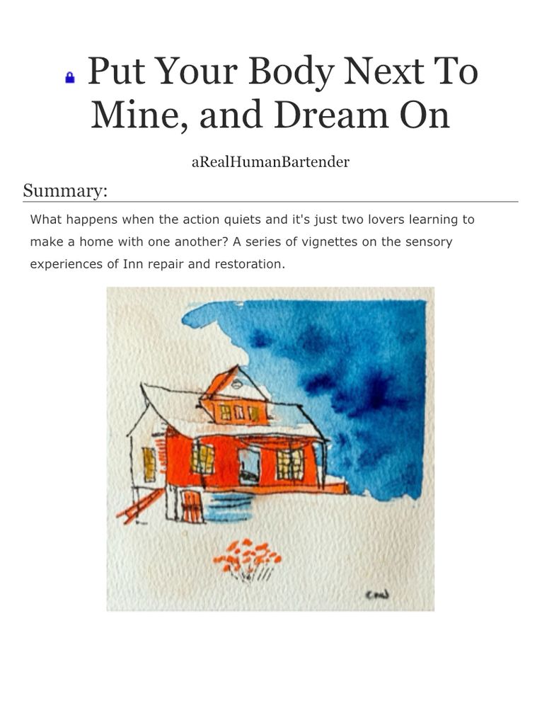 • Put Your Body Next To Mine, and Dream On
aRealHumanBartender
Summary:
What happens when the action quiets and it's just two lovers learning to make a home with one another? A series of vignettes on the sensory experiences of Inn repair and restoration.