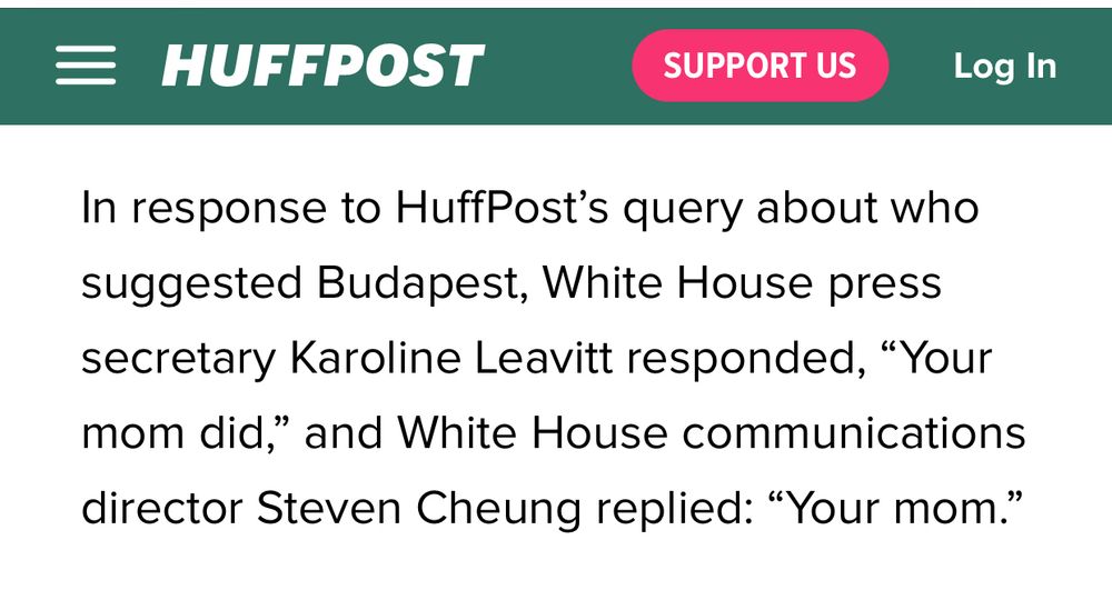 In response to HuffPost's query about who suggested Budapest [for Trump's meeting with Putin], White House press secretary Karoline Leavitt responded, Your mom did, and White House communication director Steven Cheung replied, "Your mom."