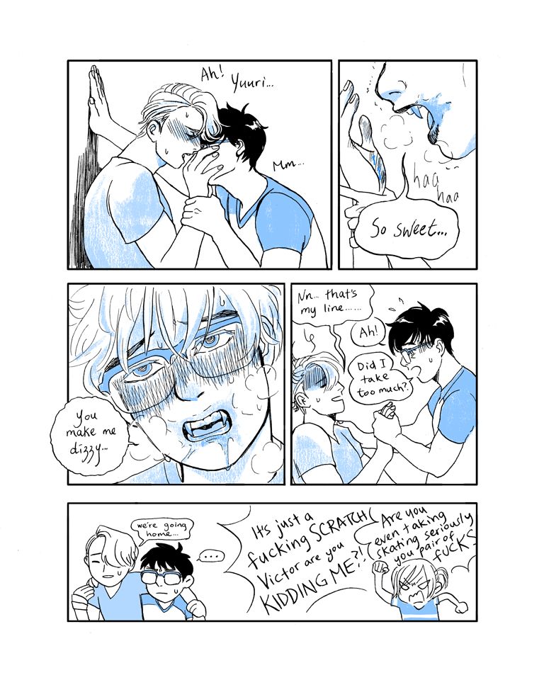 Victor moans while Yuuri drinks deeply from Victor's soft and tender palm. Finally breaking away, Yuuri says, "So sweet..."

"You make me dizzy..." Yuuri's mouth is smeared with blood and he's flushed.

Victor slides down the wall he was leaning against and says weakly, "Nn.. that's my line..."

"Ah! Did I take too much?" Yuuri keeps holding Victor's hand, looking worried.

In the last panel, chibi Victor and Yuuri announce they're going home. Victor's hand is wrapped up and Yuuri is holding him up.

Yurio yells at the two of them, "It's just a fucking SCRATCH, Victor, are you kidding me?! Are you even taking skating seriously, you pair of FUCKS"