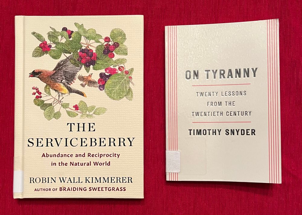The Serviceberry: abundance and reciprocity in the natural world, by Robin Wall Kimmerer, and On Tyranny: 20 lessons from the 20th century, by Timothy Snyder.
