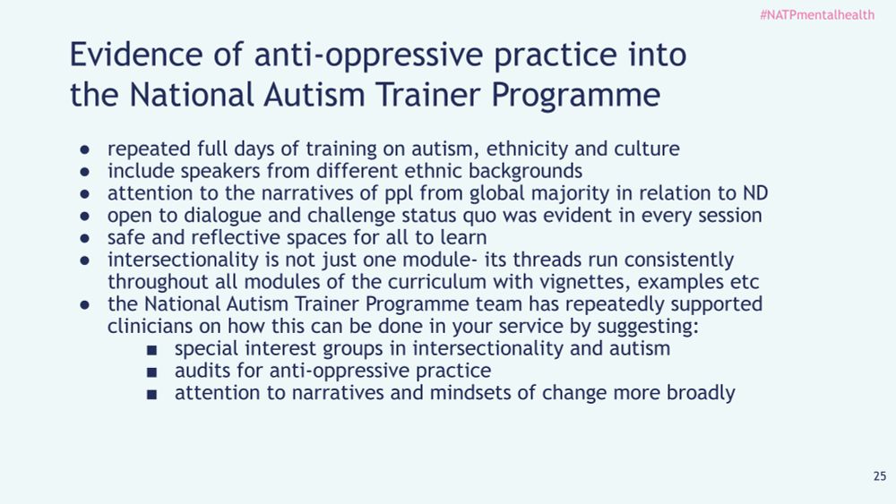 repeated full days of training on autism, ethnicity and culture
● include speakers from different ethnic backgrounds
● attention to the narratives of ppl from global majority in relation to ND
● open to dialogue and challenge status quo was evident in every session
● safe and reflective spaces for all to learn
● intersectionality is not just one module- its threads run consistently
throughout all modules of the curriculum with vignettes, examples etc
● the National Autism Trainer Programme team has repeatedly supported
clinicians on how this can be done in your service by suggesting:
■ special interest groups in intersectionality and autism
■ audits for anti-oppressive practice
■ attention to narratives and mindsets of change more broadly