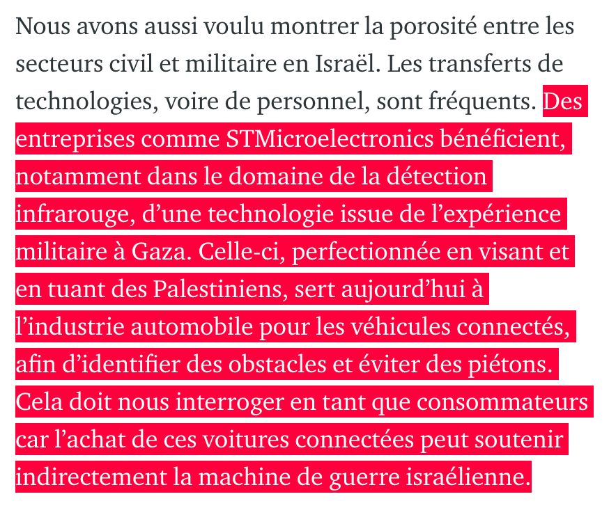 Des entreprises comme STMicroelectronics bénéficient, notamment dans le domaine de la détection infrarouge, d’une technologie issue de l’expérience militaire à Gaza. Celle-ci, perfectionnée en visant et en tuant des Palestiniens, sert aujourd’hui à l’industrie automobile pour les véhicules connectés, afin d’identifier des obstacles et éviter des piétons. Cela doit nous interroger en tant que consommateurs car l’achat de ces voitures connectées peut soutenir indirectement la machine de guerre israélienne.