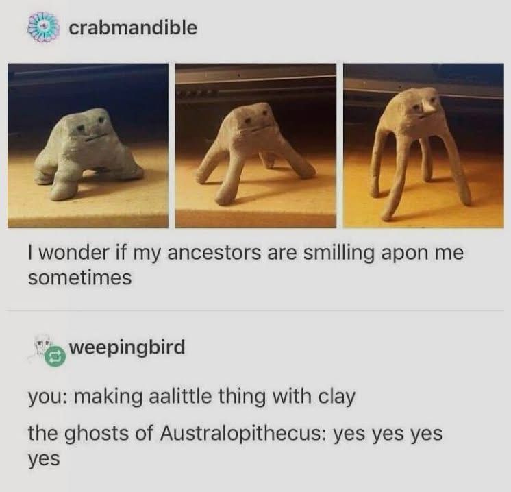 crabmandible Tumblr post showing a line of three photos of little clay figures with increasingly long legs captioned “I wonder if my ancestors are smilling apon me sometimes”

Response from weepingbird reading;
you: making aalittle thing with clay the ghosts of Australopithecus: yes yes yes yes