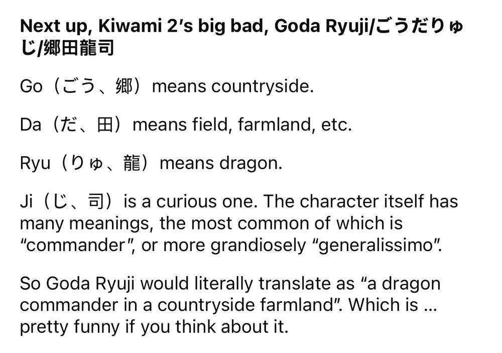 Next up， Kiwami 2's big bad， Goda Ryuilうだりゅ じ/郷田龍司
Go（ごう、郷） means countryside.
Da (te. I) means field, farmland, etc.
Ryu (De, RE) means dragon.
ji (l, 5]) is a curious one. The character itself has many meanings, the most common of which is
"commander", or more grandiosely "generalissimo".
So Goda Ryuji would literally translate as "a dragon commander in a countryside farmland". Which is ... pretty funny if you think about it.

Source; https://www.reddit.com/r/yakuzagames/s/fHeyLAb2mM