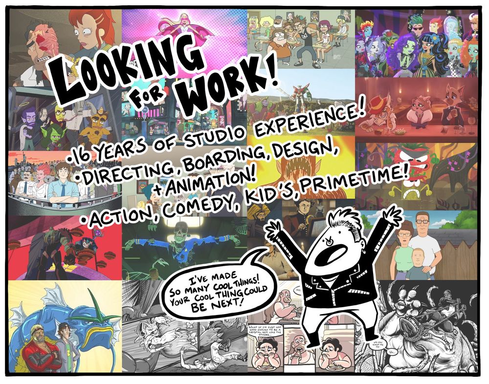 Looking for Work announcement featuring screenshots from a bunch of shows I’ve worked on including Solar Opposites, Barbie, Good Vibes, Monster High, Human Resources, Little Demon, MetLife’s Super Bowl commercial, Lackadaisy, Ugly Americans, Big Mouth, Prison Pit, Cloudy With a Chance of Meatballs, Ben 10, Star Trek Lower Decks, Cosmos, King of the Hill, Manly Guys Doing Manly Things, WarCrimes, the Boom Greg Universe Special, and Pipeburn

The text reads “Looking for Work!
•16 years of Studio Experience
•Directing, boarding, design, and animation
•Action, comedy, kid’s, primetime

With a little caricature of me saying “I’ve made so many cool things! Your cool thing could be next!”