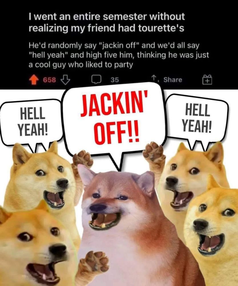 Post reading “I went an entire semester without realizing my friend had tourette's
He'd randomly say "jackin off" and we'd all say "hell yeah" and high five him, thinking he was just a cool guy who liked to party” with a picture of a bunch of shiba inu edited so one in the middle is saying “JACKIN’ OFF!!” And all the other ones around it have their paws raised yelling “hell yeah!”