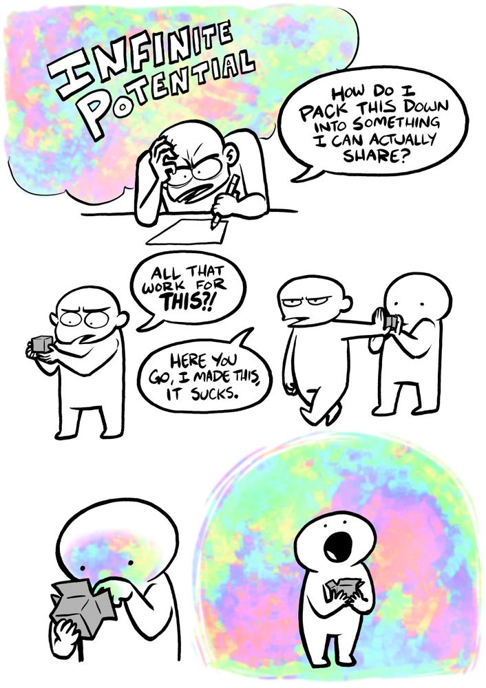 Frustrated little dude gripping a pencil saying “how do I pack this down into something I can actually share?” While swirling rainbows labeled “INFINITE POTENTIAL” float around them. Little dude frowns at a tiny grey box, exclaiming “all that work for THIS?!” Little dude shoves the grey box into another little guy’s hands; Frowning, stomping off, and saying “Here you go, I made this, it sucks.” Second little dude cracks open the box, swirling rainbows project out onto their face. Second little dude stares in awe at all the swirling rainbows now floating around them.