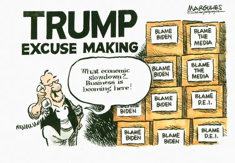 TRUMP EXCUSE MAKING

What economic slowdown?... Business is booming here!

BLAME BIDEN

BLAME THE MEDIA

BLAME BIDEN

BLAME THE MEDIA

BIDEN

BLAME BIDEN

BLAME D.E.I.

BLAME BIDEN

BLAME BIDEN

BLAME D.E.I.

114 MARGULIES niwem wes