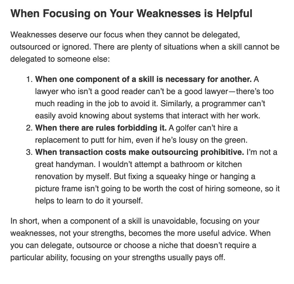When Focusing on Your Weaknesses is Helpful
Weaknesses deserve our focus when they cannot be delegated, outsourced or ignored. There are plenty of situations when a skill cannot be delegated to someone else:

When one component of a skill is necessary for another. A lawyer who isn’t a good reader can’t be a good lawyer—there’s too much reading in the job to avoid it. Similarly, a programmer can’t easily avoid knowing about systems that interact with her work.
When there are rules forbidding it. A golfer can’t hire a replacement to putt for him, even if he’s lousy on the green.
When transaction costs make outsourcing prohibitive. I’m not a great handyman. I wouldn’t attempt a bathroom or kitchen renovation by myself. But fixing a squeaky hinge or hanging a picture frame isn’t going to be worth the cost of hiring someone, so it helps to learn to do it yourself.