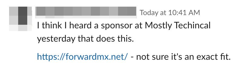 Slack message: "I think I heard a sponsor at Mostly Techincal yesterday that does this. https://forwardmx.net/ - not sure it's an exact fit."