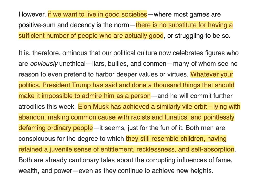 However, if we want to live in good societies—where most games are positive-sum and decency is the norm—there is no substitute for having a sufficient number of people who are actually good, or struggling to be so.

It is, therefore, ominous that our political culture now celebrates figures who are obviously unethical—liars, bullies, and conmen—many of whom see no reason to even pretend to harbor deeper values or virtues. Whatever your politics, President Trump has said and done a thousand things that should make it impossible to admire him as a person—and he will commit further atrocities this week. Elon Musk has achieved a similarly vile orbit—lying with abandon, making common cause with racists and lunatics, and pointlessly defaming ordinary people—it seems, just for the fun of it. Both men are conspicuous for the degree to which they still resemble children, having retained a juvenile sense of entitlement, recklessness, and self-absorption. Both are already cautionary tales about the corrupting influences of fame, wealth, and power—even as they continue to achieve new heights.