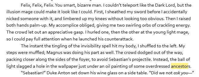 Snippet: 

Felix, Felix, Felix. You smart, bizarre man. I couldn’t teleport like the Dark Lord, but the illusion mage could make it look like I could. First, I sheathed my sword before I accidentally nicked someone with it, and limbered up my knees without looking too obvious. Then I raised both hands palm-up. My accomplice obliged, giving me two swirling orbs of crackling energy. The crowd let out an appreciative gasp. I hurled one, then the other at the young light mage, so I could pay full attention when he launched his counterattack.

The instant the tingling of the invisibility spell hit my body, I shuffled to the left. My steps were muffled; Magnus was doing his part as well. The crowd dodged out of the way, packing closer along the sides of the foyer, to avoid Sebastian’s projectile. Instead, the ball of light slagged a hole in the wallpaper just under an oil painting of some overdressed ancestors.

“Sebastian!” Duke Anton set down his wine glass on a side table. “Did we not *ask you*—”

