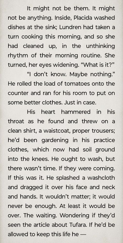 Snippet (not quite final draft of Strangers' Sanctuary)

It might not be them. It might not be anything. Inside, Placida washed dishes at the sink; Lundren had taken a turn cooking this morning, and so she had cleaned up, in the unthinking rhythm of their morning routine. She turned, her eyes widening. “What is it?”

“I don’t know. Maybe nothing.” He rolled the load of tomatoes onto the counter and ran for his room to put on some better clothes. Just in case.
His heart hammered in his throat as he found and threw on a clean shirt, a waistcoat, proper trousers; he’d been gardening in his practice clothes, which now had soil ground into the knees. He ought to wash, but there wasn’t time. If they were coming. If this was it. He splashed a washcloth and dragged it over his face and neck and hands. It wouldn’t matter; it would never be enough. At least it would be over. The waiting. Wondering if they’d seen the article about Tufara. If he’d be allowed to keep this life he —