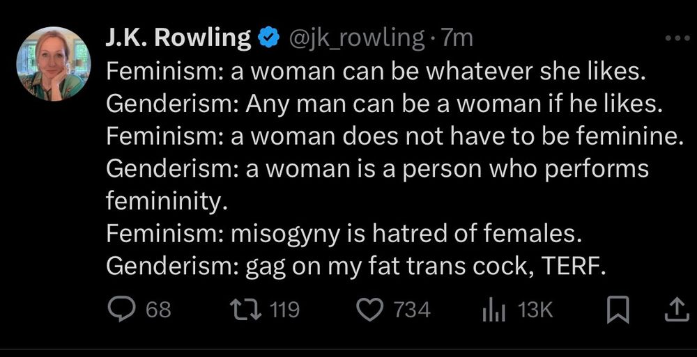Rowling tweet

Feminism: a woman can be whatever she likes. Genderism: Any man can be a woman if he likes. Feminism: a woman does not have to be feminine. Genderism: a woman is a person who performs femininity.

Feminism: misogyny is hatred of females. Genderism: gag on my fat trans cock, TERF