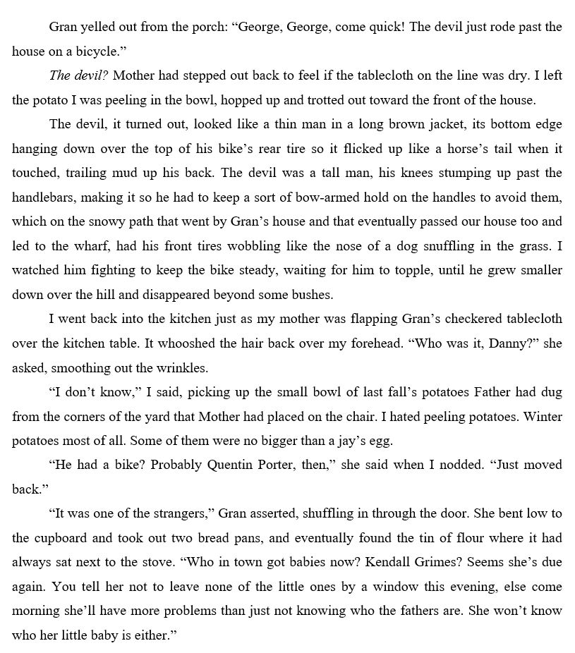First page of Found Harbour. It reads:

Gran yelled out from the porch: “George, George, come quick! The devil just rode past the house on a bicycle.” 
The devil? Mother had stepped out back to feel if the tablecloth on the line was dry. I left the potato I was peeling in the bowl, hopped up and trotted out toward the front of the house.
The devil, it turned out, looked like a thin man in a long brown jacket, its bottom edge hanging down over the top of his bike’s rear tire so it flicked up like a horse’s tail when it touched, trailing mud up his back. The devil was a tall man, his knees stumping up past the handlebars, making it so he had to keep a sort of bow-armed hold on the handles to avoid them, which on the snowy path that went by Gran’s house and that eventually passed our house too and led to the wharf, had his front tires wobbling like the nose of a dog snuffling in the grass. I watched him fighting to keep the bike steady, waiting for him to topple, until he grew smaller down over the hill and disappeared beyond some bushes.
I went back into the kitchen just as my mother was flapping Gran’s tablecloth over the kitchen table. It whooshed the hair back over my forehead. “Who was it, Danny?” she asked, smoothing out the wrinkles.
“I don’t know,” I said, picking up the small bowl of last fall’s potatoes Father had dug from the corners of the yard that Mother had placed on the chair. 
“He had a bike? Probably Quentin Porter, then,” she said when I nodded. “Just moved back.”
“It was one of the strangers,” Gran asserted, shuffling in through the door. She bent low to the cupboard and took out two bread pans, and eventually found the tin of flour where it had always sat next to the stove. “Who in town got babies now? Kendall Grimes? Seems she’s due again. You tell her not to leave none of the little ones by a window this evening, else come morning she’ll have more problems than just not knowing who the fathers are. She won’t know who her little baby is either.”
