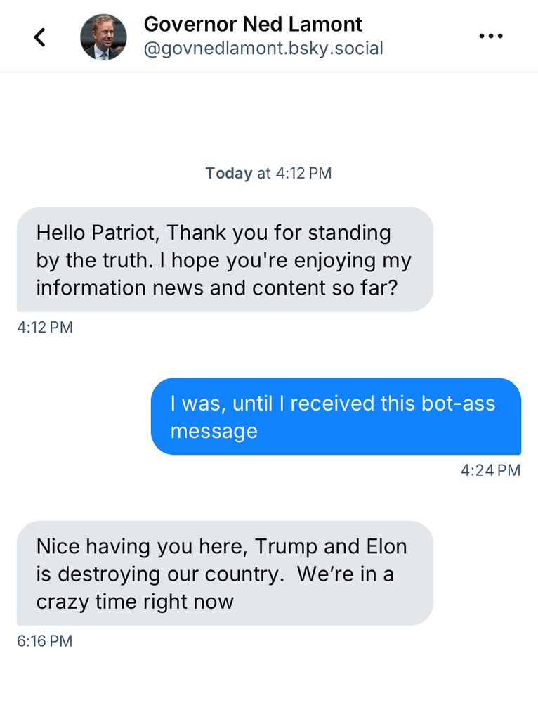 DM from “Governor Lamont” of Connecticut. 

“Governor Lamont”: Hello Patriot, Thank you for standing by the truth. I hope you’re enjoying my information news and content so far?

Me: I was, until I received this bot-ass message

“Governor Lamont”: Nice having you here, Trump and Elon is destroying our country. We’re in a crazy time right now