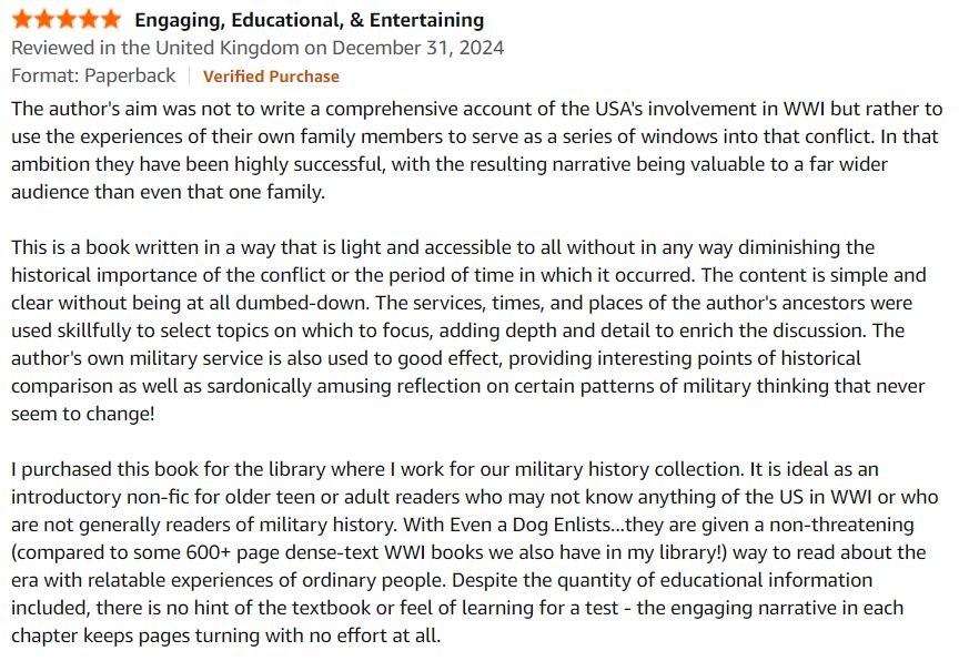 5.0 out of 5 stars Engaging, Educational, & Entertaining
Reviewed in the United Kingdom on December 31, 2024
Format: PaperbackVerified Purchase
The author's aim was not to write a comprehensive account of the USA's involvement in WWI but rather to use the experiences of their own family members to serve as a series of windows into that conflict. In that ambition they have been highly successful, with the resulting narrative being valuable to a far wider audience than even that one family.

This is a book written in a way that is light and accessible to all without in any way diminishing the historical importance of the conflict or the period of time in which it occurred. The content is simple and clear without being at all dumbed-down. The services, times, and places of the author's ancestors were used skillfully to select topics on which to focus, adding depth and detail to enrich the discussion. The author's own military service is also used to good effect, providing interesting points of historical comparison as well as sardonically amusing reflection on certain patterns of military thinking that never seem to change!

I purchased this book for the library where I work for our military history collection. It is ideal as an introductory non-fic for older teen or adult readers who may not know anything of the US in WWI or who are not generally readers of military history. With Even a Dog Enlists...they are given a non-threatening (compared to some 600+ page dense-text WWI books we also have in my library!) way to read about the era with relatable experiences of ordinary people. Despite the quantity of educational information included, there is no hint of the textbook or feel of learning for a test - the engaging narrative in each chapter keeps pages turning with no effort at all.
