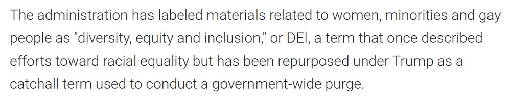 The administration has labeled materials related to women, minorities and gay people as "diversity, equity and inclusion," or DEI, a term that once described efforts toward racial equality but has been repurposed under Trump as a catchall term used to conduct a government-wide purge.