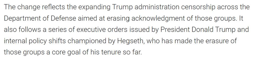 The change reflects the expanding Trump administration censorship across the Department of Defense aimed at erasing acknowledgment of those groups. It also follows a series of executive orders issued by President Donald Trump and internal policy shifts championed by Hegseth, who has made the erasure of those groups a core goal of his tenure so far.
