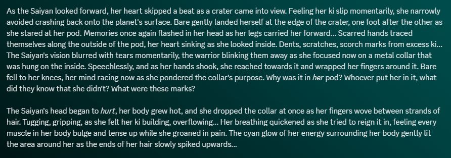 As the Saiyan looked forward, her heart skipped a beat as a crater came into view. Feeling her ki slip momentarily, she narrowly avoided crashing back onto the planet's surface. Bare gently landed herself at the edge of the crater, one foot after the other as she stared at her pod. Memories once again flashed in her head as her legs carried her forward... Scarred hands traced themselves along the outside of the pod, her heart sinking as she looked inside. Dents, scratches, scorch marks from excess ki... The Saiyan's vision blurred with tears momentarily, the warrior blinking them away as she focused now on a metal collar that was hung on the inside. Speechlessly, and as her hands shook, she reached towards it and wrapped her fingers around it. Bare fell to her knees, her mind racing now as she pondered the collar's purpose. Why was it in her pod? Whoever put her in it, what did they know that she didn't? What were these marks?

The Saiyan's head began to hurt, her body grew hot, and she dropped the collar at once as her fingers wove between strands of hair. Tugging, gripping, as she felt her ki building, overflowing... Her breathing quickened as she tried to reign it in, feeling every muscle in her body bulge and tense up while she groaned in pain. The cyan glow of her energy surrounding her body gently lit the area around her as the ends of her hair slowly spiked upwards...