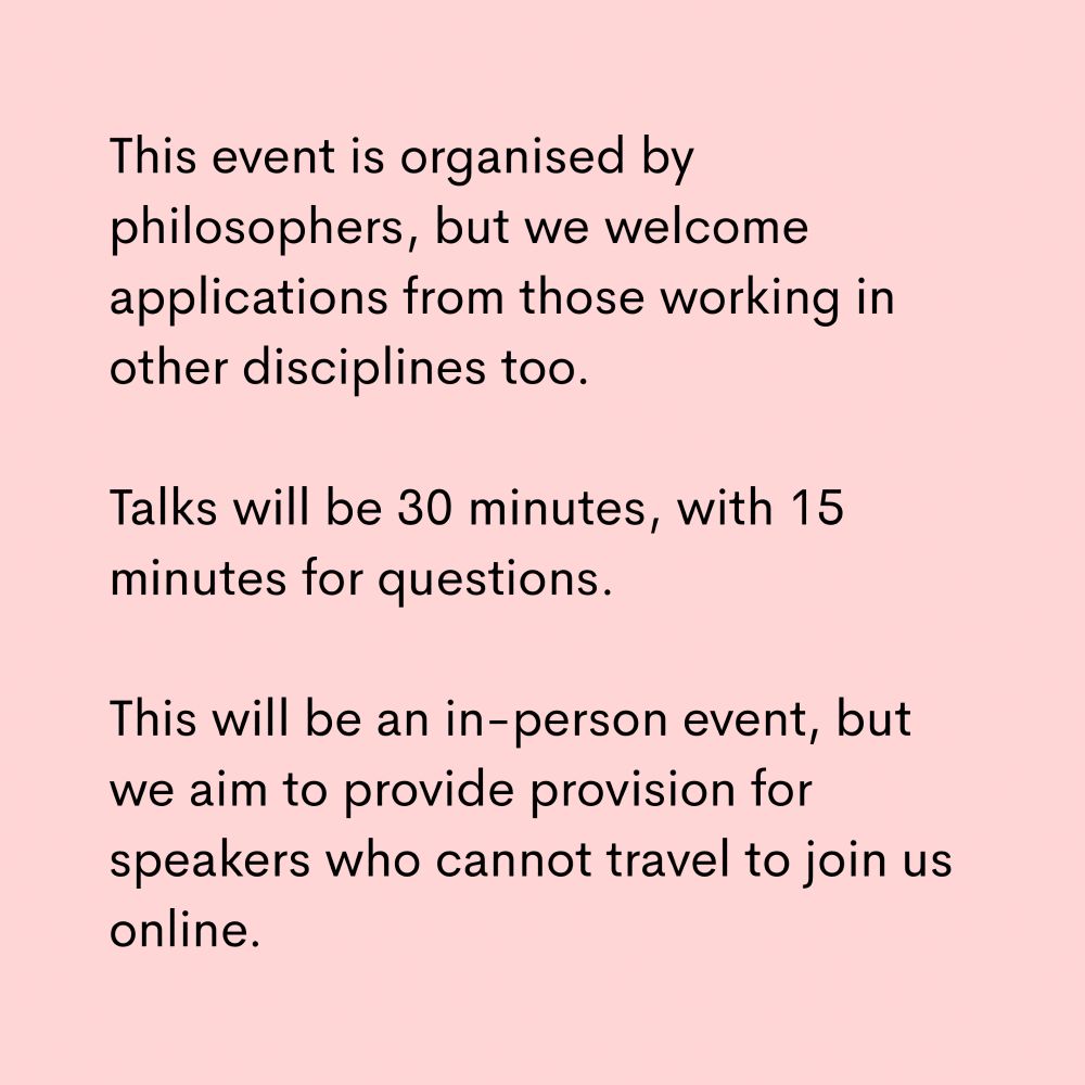 This event is organised by philosophers, but we welcome applications from those working in other disciplines too.

Talks will be 30 minutes, with 15 minutes for questions.  This will be an in-person event, but we aim to provide provision for speakers who cannot travel to join us online.